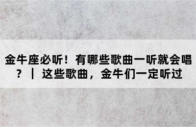 金牛座必听！有哪些歌曲一听就会唱？｜ 这些歌曲，金牛们一定听过